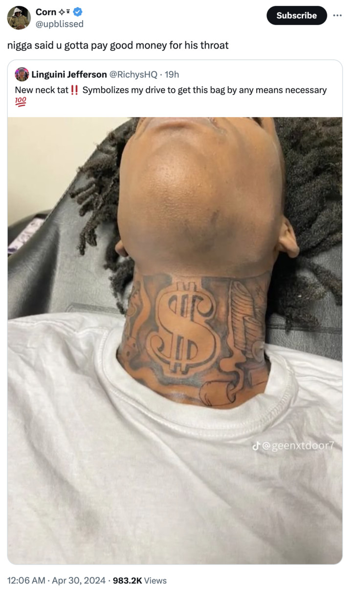 Corn✩* @upblissed n---- said u gotta pay good money for his throat Linguini Jefferson @RichysHQ • 19h Subscribe New neck tat!! Symbolizes my drive to get this bag by any means necessary 100 • 12:06 AM Apr 30, 2024 983.2K Views TUE J@geenxtdoor7